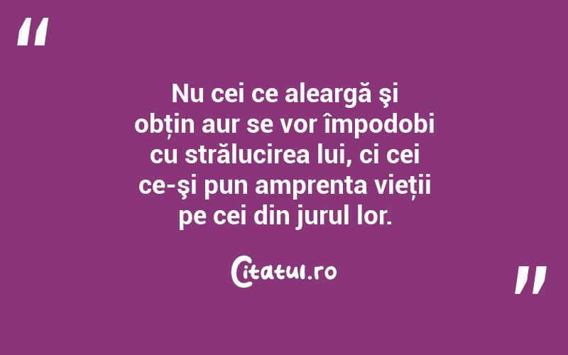 Nu cei ce aleargă şi obţin aur se vor împodobi cu strălucirea lui, ci cei ce-şi pun amprenta vieţii pe cei din jurul lor. 
