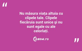 Nu măsura viaţa altuia cu clipele tale. Clipele fiecăruia sunt unice şi nu sunt egale cu ale celorlaţi....