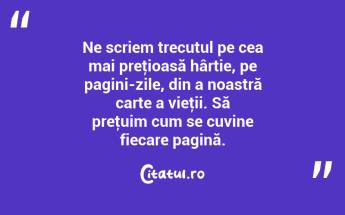 Ne scriem trecutul pe cea mai preţioasă hârtie, pe pagini-zile, din a noastră carte a vieţii. Să preţuim cum se cuvine fiecare pagină. ...