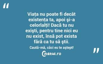 Viaţa nu poate fi decât existenţa ta, apoi şi-a celorlalţi! Dacă tu nu exişti, pentru tine nici eu nu exist, însă pot exista fără ca tu să ştii. Caută-mă, căci eu te aştept! ...