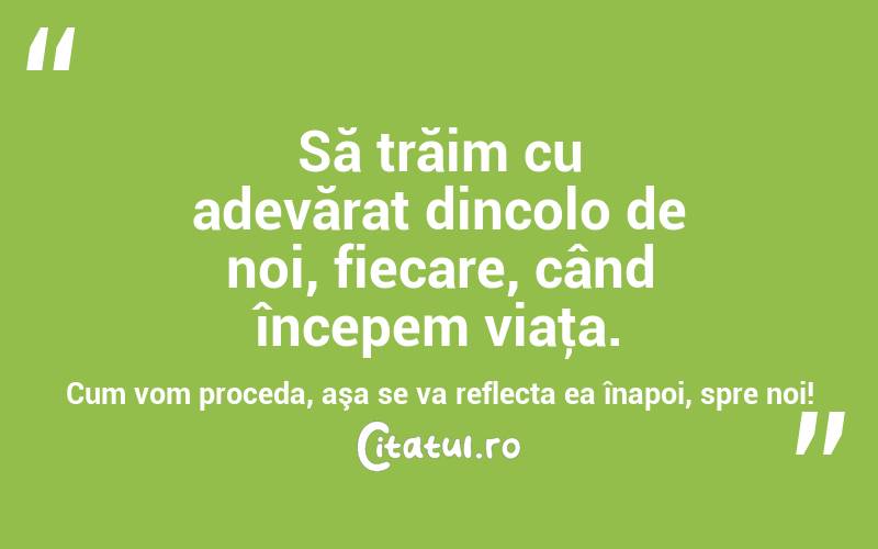 Să trăim cu adevărat dincolo de noi, fiecare, când începem viaţa. Cum vom proceda, aşa se va reflecta ea înapoi, spre noi! 
