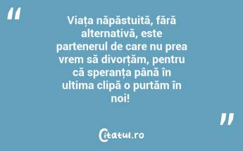 Viaţa năpăstuită, fără alternativă, este partenerul de care nu prea vrem să divorţăm, pentru că speranţa până în ultima clipă o purtăm în noi! ...