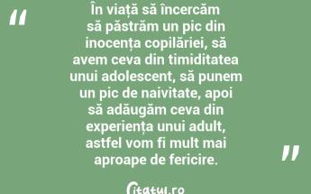 În viaţă să încercăm să păstrăm un pic din inocenţa copilăriei, să avem ceva din timiditatea unui adolescent, să punem un pic de naivitate, apoi să adăugăm ceva din experienţa unui adult, astfel vom fi mult mai aproape de fericire. ...