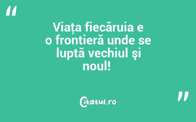 Viaţa fiecăruia e o frontieră unde se luptă vechiul şi noul! 