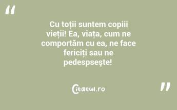 Cu toţii suntem copiii vieţii! Ea, viaţa, cum ne comportăm cu ea, ne face fericiţi sau ne pedespseşte! ...