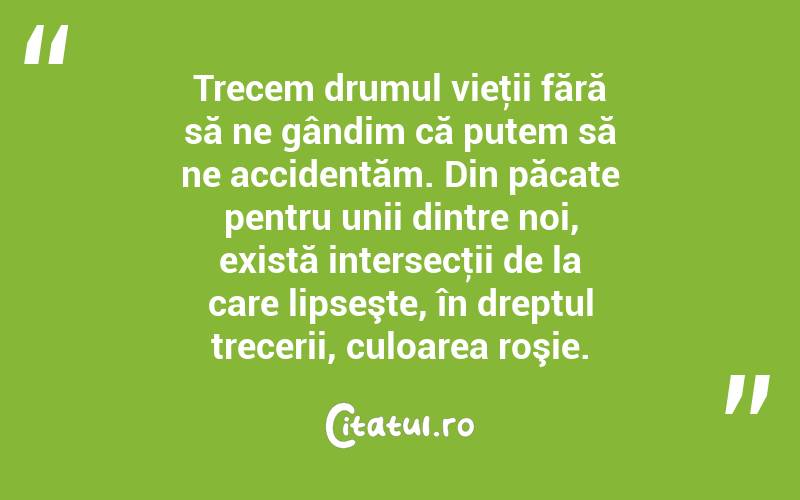 Trecem drumul vieţii fără să ne gândim că putem să ne accidentăm. Din păcate pentru unii dintre noi, există intersecţii de la care lipseşte, în dreptul trecerii, culoarea roşie. 