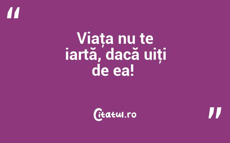 Viaţa nu te iartă, dacă uiţi de ea! 
