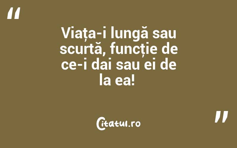Viaţa-i lungă sau scurtă, funcţie de ce-i dai sau ei de la ea! 

