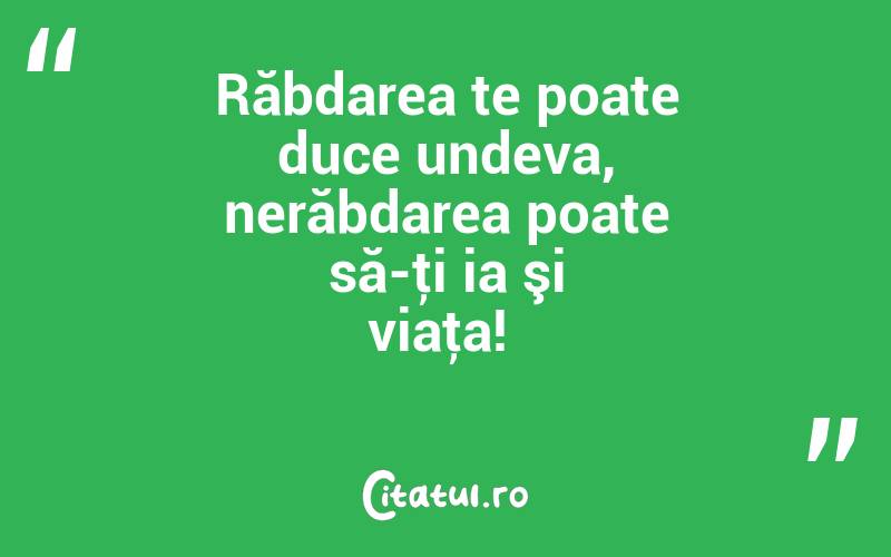 Răbdarea te poate duce undeva, nerăbdarea poate să-ţi ia şi viaţa! 
