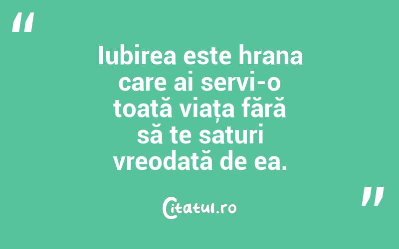 Iubirea este hrana care ai servi-o toată viaţa fără să te saturi vreodată de ea. 
