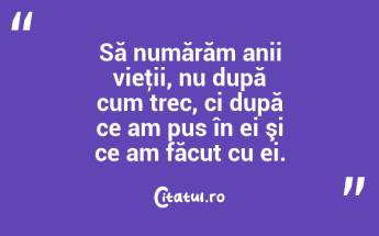 Să numărăm anii vieţii, nu după cum trec, ci după ce am pus în ei şi ce am făcut cu ei. ...