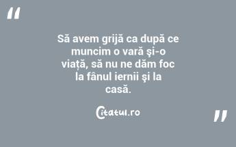 Să avem grijă ca după ce muncim o vară şi-o viaţă, să nu ne dăm foc la fânul iernii şi la casă. ...