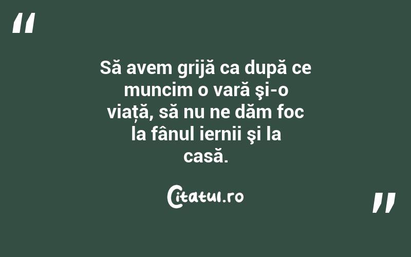 Să avem grijă ca după ce muncim o vară şi-o viaţă, să nu ne dăm foc la fânul iernii şi la casă. 
