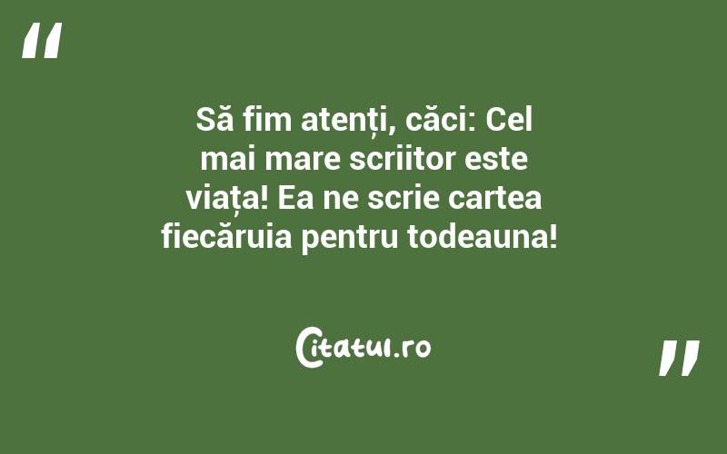 Să fim atenţi, căci: Cel mai mare scriitor este viaţa! Ea ne scrie cartea fiecăruia pentru todeauna! 
