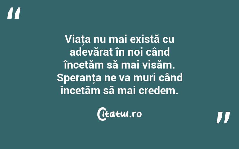 Viaţa nu mai există cu adevărat în noi când încetăm să mai visăm. Speranţa ne va muri când încetăm să mai credem. 

