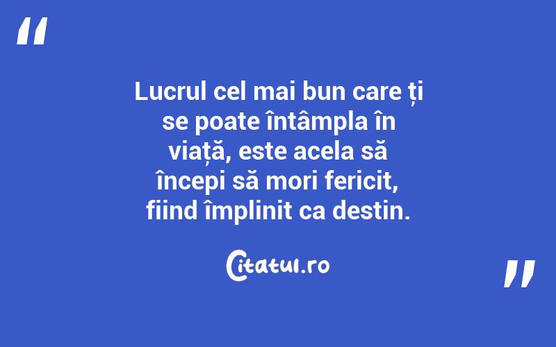 Lucrul cel mai bun care ţi se poate întâmpla în viaţă, este acela să începi să mori fericit, fiind împlinit ca destin. 
