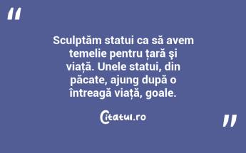 Sculptăm statui ca să avem temelie pentru ţară şi viaţă. Unele statui, din păcate, ajung după o întreagă viaţă, goale. ...