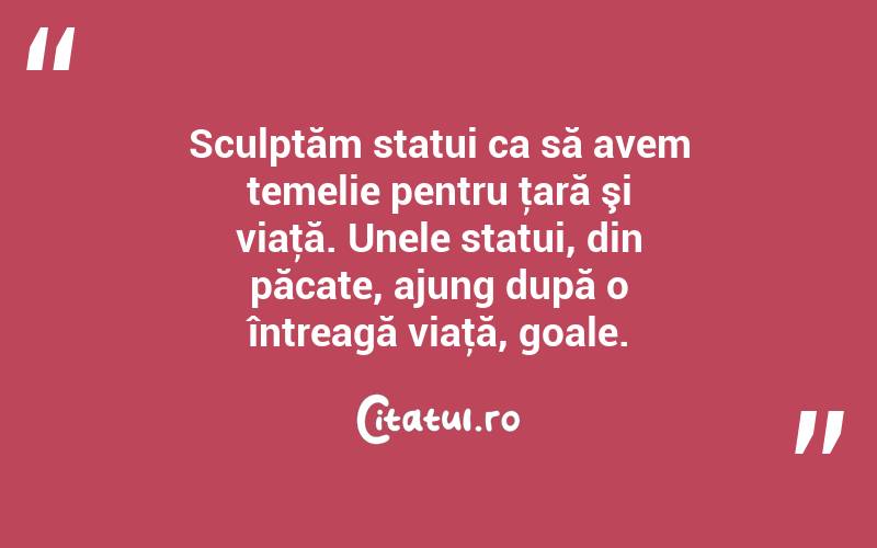 Sculptăm statui ca să avem temelie pentru ţară şi viaţă. Unele statui, din păcate, ajung după o întreagă viaţă, goale. 
