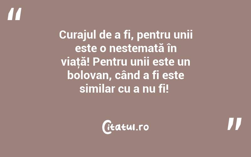 Curajul de a fi, pentru unii este o nestemată în viaţă! Pentru unii este un bolovan, când a fi este similar cu a nu fi! 
