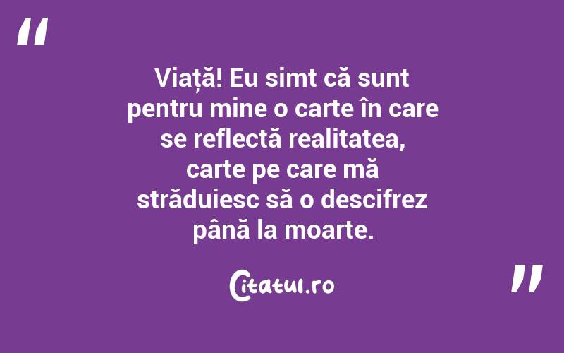 Viaţă! Eu simt că sunt pentru mine o carte în care se reflectă realitatea, carte pe care mă străduiesc să o descifrez până la moarte. 
