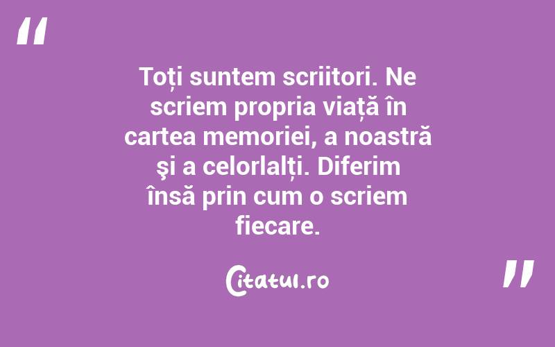 Toţi suntem scriitori. Ne scriem propria viaţă în cartea memoriei, a noastră şi a celorlalţi. Diferim însă prin cum o scriem fiecare. 
