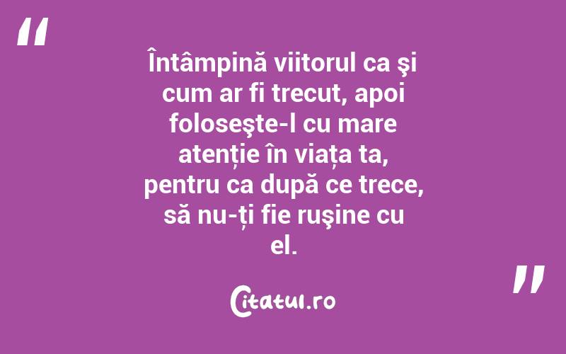Întâmpină viitorul ca şi cum ar fi trecut, apoi foloseşte-l cu mare atenţie în viaţa ta, pentru ca după ce trece, să nu-ţi fie ruşine cu el. 
