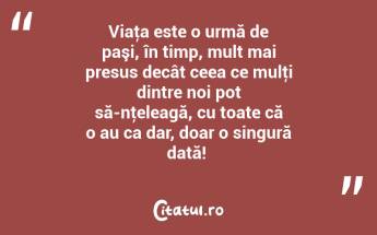Viaţa este o urmă de paşi, în timp, mult mai presus decât ceea ce mulţi dintre noi pot să-nţeleagă, cu toate că o au ca dar, doar o singură dată! ...