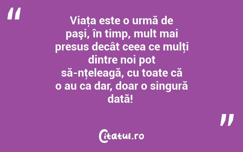 Viaţa este o urmă de paşi, în timp, mult mai presus decât ceea ce mulţi dintre noi pot să-nţeleagă, cu toate că o au ca dar, doar o singură dată! 
