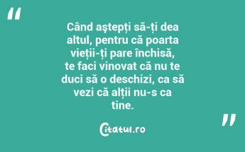 Când aştepţi să-ţi dea altul, pentru că poarta vieţii-ţi pare închisă, te faci vinovat că nu te duci să o deschizi, ca să vezi că alţii nu-s ca tine. ...