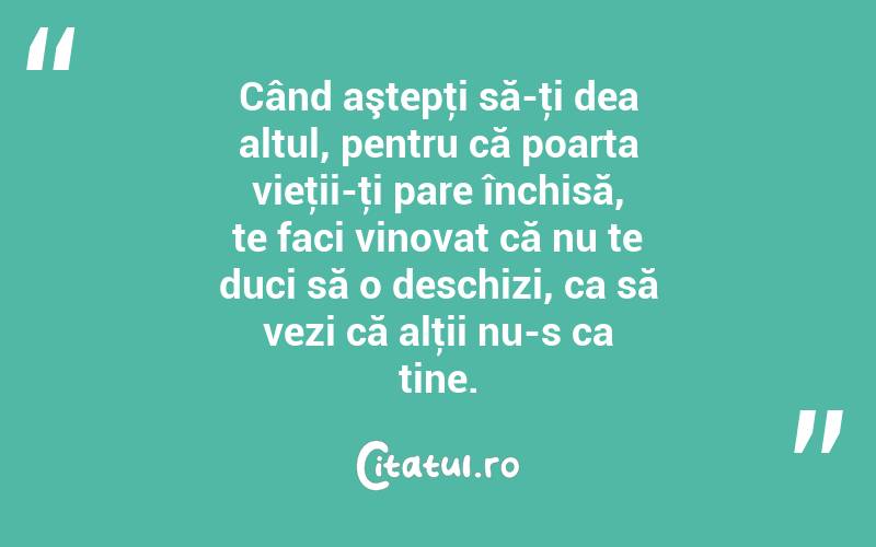 Când aştepţi să-ţi dea altul, pentru că poarta vieţii-ţi pare închisă, te faci vinovat că nu te duci să o deschizi, ca să vezi că alţii nu-s ca tine. 
