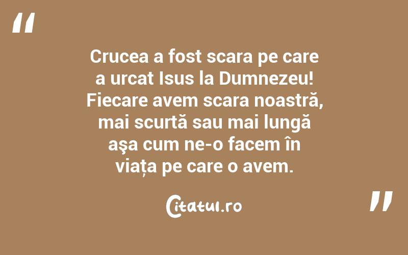 Crucea a fost scara pe care a urcat Isus la Dumnezeu! Fiecare avem scara noastră, mai scurtă sau mai lungă aşa cum ne-o facem în viaţa pe care o avem. 
