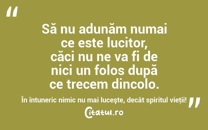 Să nu adunăm numai ce este lucitor, căci nu ne va fi de nici un folos după ce trecem dincolo. În întuneric nimic nu mai luceşte, decât spiritul vieţii! 
