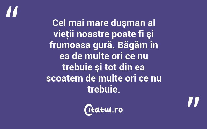 Cel mai mare duşman al vieţii noastre poate fi şi frumoasa gură. Băgăm în ea de multe ori ce nu trebuie şi tot din ea scoatem de multe ori ce nu trebuie. 
