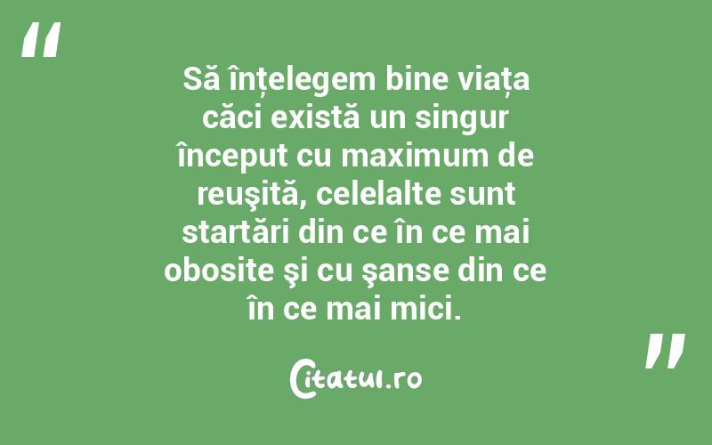 Să înţelegem bine viaţa căci există un singur început cu maximum de reuşită, celelalte sunt startări din ce în ce mai obosite şi cu şanse din ce în ce mai mici. 