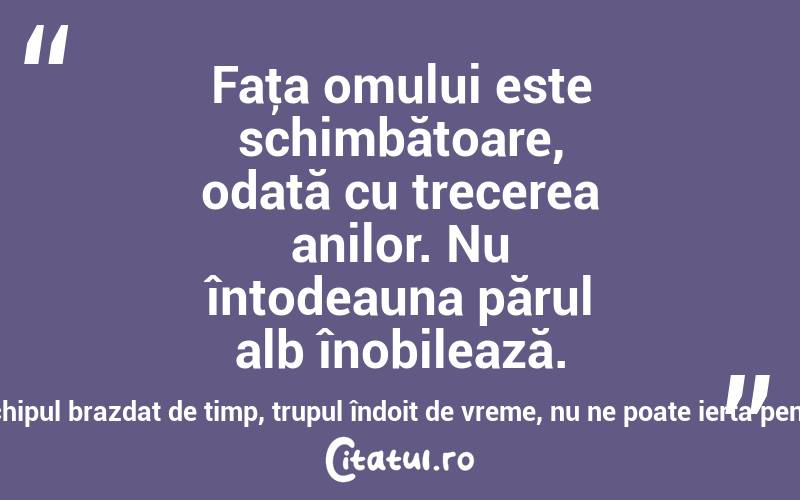 Faţa omului este schimbătoare, odată cu trecerea anilor. Nu întodeauna părul alb înobilează. Să avem gijă, capul încărunţit, chipul brazdat de timp, trupul îndoit de vreme, nu ne poate ierta pentru răul care l-am făcut în viaţă! 
