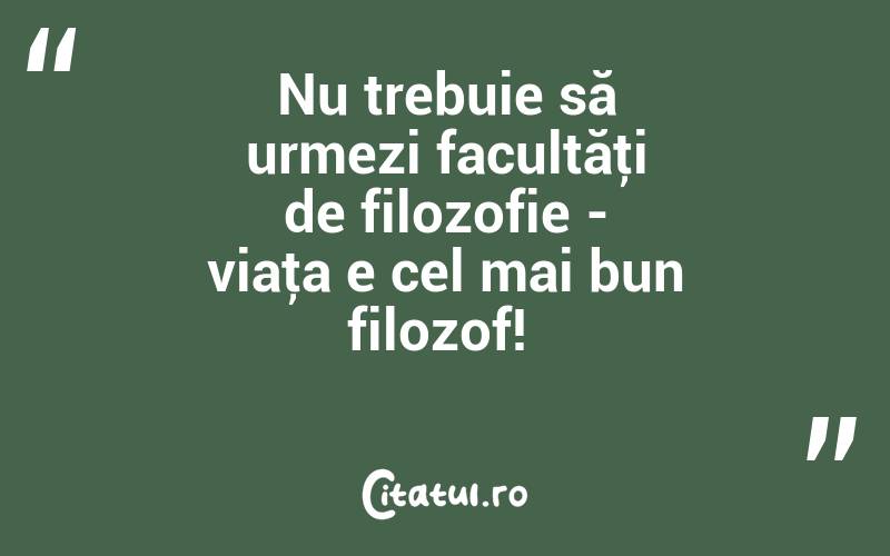 Nu trebuie să urmezi facultăţi de filozofie - viaţa e cel mai bun filozof! 
