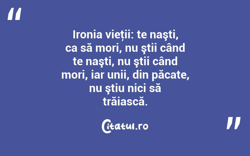 Ironia vieţii: te naşti, ca să mori, nu ştii când te naşti, nu ştii când mori, iar unii, din păcate, nu ştiu nici să trăiască. 
