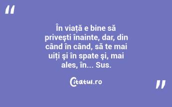 În viaţă e bine să priveşti înainte, dar, din când în când, să te mai uiţi şi în spate şi, mai ales, în... Sus. ...