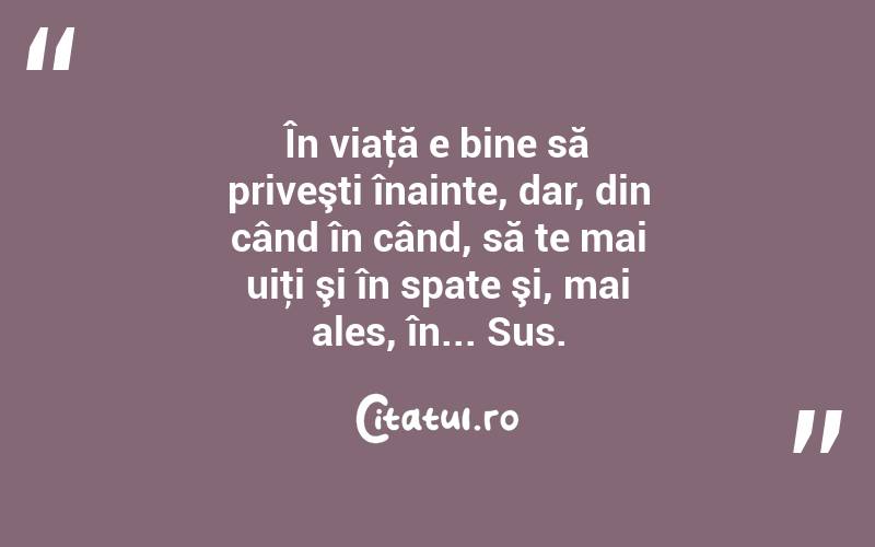 În viaţă e bine să priveşti înainte, dar, din când în când, să te mai uiţi şi în spate şi, mai ales, în... Sus. 
