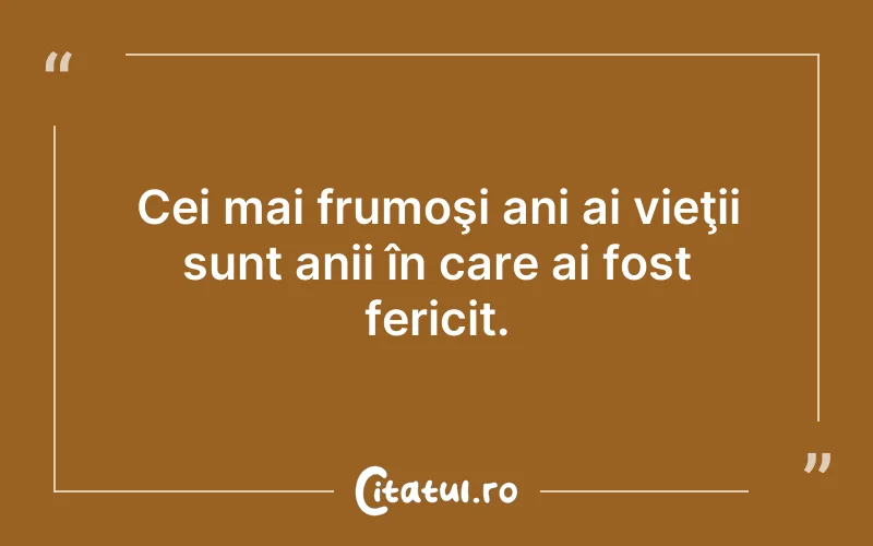 Cei mai frumoşi ani ai vieţii sunt anii în care ai fost fericit.