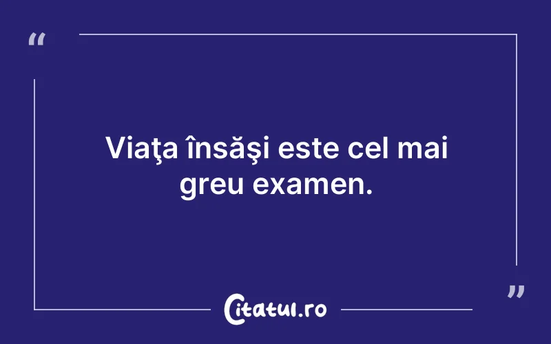 Viaţa însăşi este cel mai greu examen.