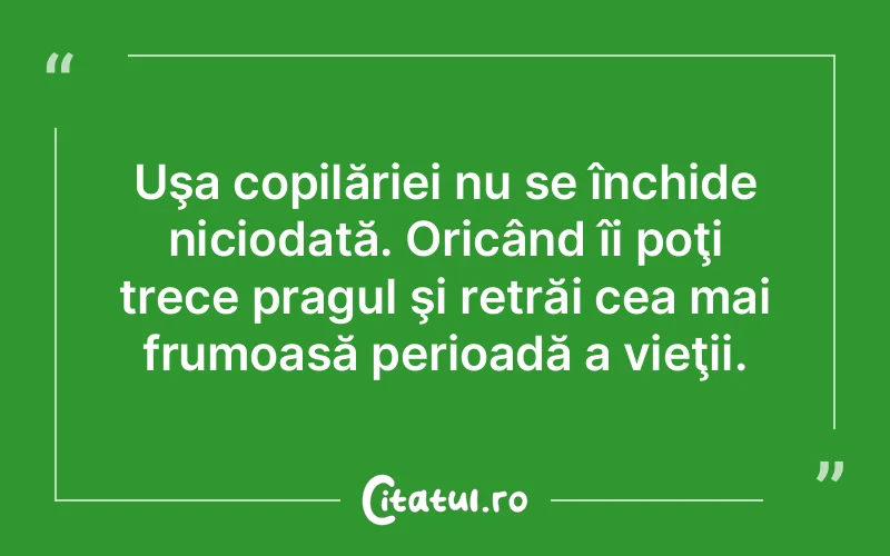 Uşa copilăriei nu se închide niciodată. Oricând îi poţi trece pragul şi retrăi cea mai frumoasă perioadă a vieţii.
