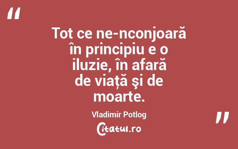 Tot ce ne-nconjoară în principiu e o iluzie, în afară de viaţă şi de moarte. Vladimir Potlog