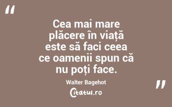 Cea mai mare plăcere în viaţă este să faci ceea ce oamenii spun că nu poţi face. Walter Bagehot...