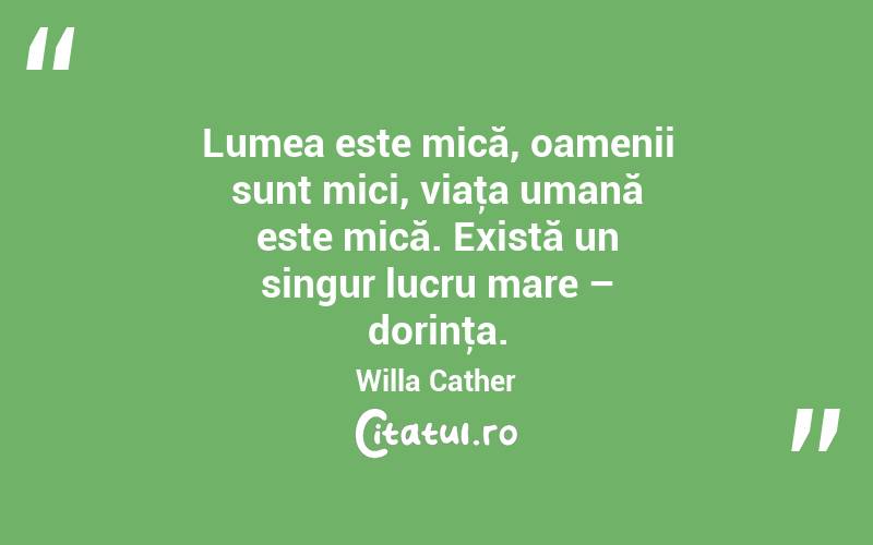 Lumea este mică, oamenii sunt mici, viaţa umană este mică. Există un singur lucru mare – dorinţa. Willa Cather
