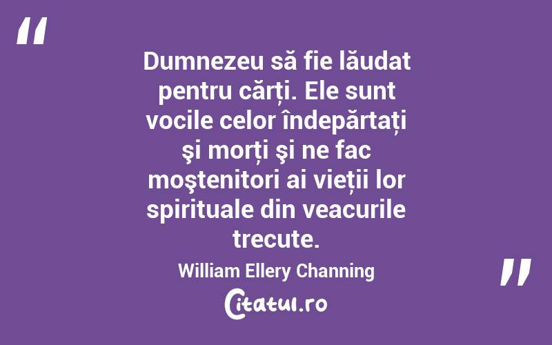 Dumnezeu să fie lăudat pentru cărţi. Ele sunt vocile celor îndepărtaţi şi morţi şi ne fac moştenitori ai vieţii lor spirituale din veacurile trecute. William Ellery Channing
