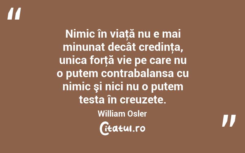 Nimic în viaţă nu e mai minunat decât credinţa, unica forţă vie pe care nu o putem contrabalansa cu nimic şi nici nu o putem testa în creuzete. William Osler
