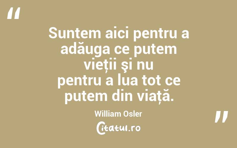 Suntem aici pentru a adăuga ce putem vieţii şi nu pentru a lua tot ce putem din viaţă. William Osler
