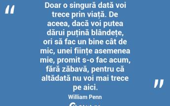 Doar o singură dată voi trece prin viaţă. De aceea, dacă voi putea dărui puţină blândeţe, ori să fac un bine cât de mic, unei fiinţe asemenea mie, promit s-o fac acum, fără zăbavă, pentru că altădată nu voi mai trece pe aici. William Penn...