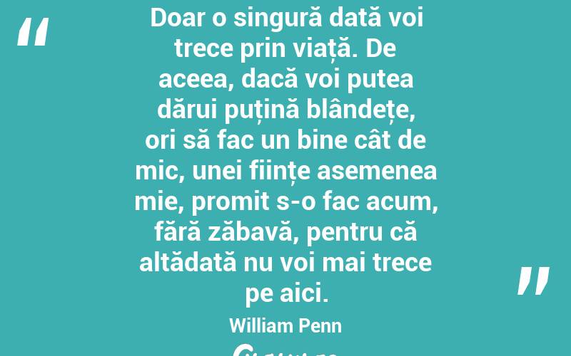Doar o singură dată voi trece prin viaţă. De aceea, dacă voi putea dărui puţină blândeţe, ori să fac un bine cât de mic, unei fiinţe asemenea mie, promit s-o fac acum, fără zăbavă, pentru că altădată nu voi mai trece pe aici. William Penn
